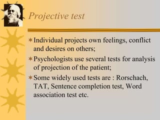 Projective test
Individual projects own feelings, conflict
and desires on others;
Psychologists use several tests for analysis
of projection of the patient;
Some widely used tests are : Rorschach,
TAT, Sentence completion test, Word
association test etc.
 