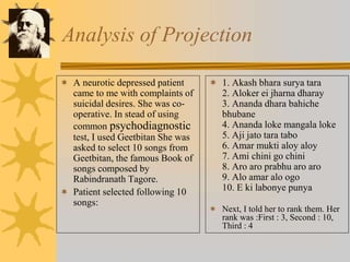 Analysis of Projection
 A neurotic depressed patient
came to me with complaints of
suicidal desires. She was co-
operative. In stead of using
common psychodiagnostic
test, I used Geetbitan She was
asked to select 10 songs from
Geetbitan, the famous Book of
songs composed by
Rabindranath Tagore.
 Patient selected following 10
songs:
 1. Akash bhara surya tara
2. Aloker ei jharna dharay
3. Ananda dhara bahiche
bhubane
4. Ananda loke mangala loke
5. Aji jato tara tabo
6. Amar mukti aloy aloy
7. Ami chini go chini
8. Aro aro prabhu aro aro
9. Alo amar alo ogo
10. E ki labonye punya
 Next, I told her to rank them. Her
rank was :First : 3, Second : 10,
Third : 4
 