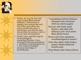  Finally, she sang the first rank
song (Ananda dhara bohiche
bhubane). I followed her in
singing.I have noticed that each
line of this song reflects her
current mental state and it is
interesting to note that the song
also provides the answer as how to
recover from such problems.
 Finally I have used that song for
her psychological
counseling.Therefore, I have
developed following assumptions:
1. Geetbitan as Psychological test;
2. The words of Geetbitan
advances knowledge of
psychotherapy.
“Anandadhara bahiche bhubane,
dinarajani kato amritarasa
uthali jay ananta gagane.
Pan kare rabi shashi anjali
bhariya- sada dipta rahe
akshyaya jyoti- nitya purna
dhara jibone kirane.
Bosiya acho keno apanmone,
swarthanimagana ki karane?
Chari dike dekho chahi hridaya
prasari, khudra dukhosab
tuchcha mani
Prem bhariya laho shunya jibone.
“
 