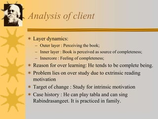 Analysis of client
 Layer dynamics:
– Outer layer : Perceiving the book;
– Inner layer : Book is perceived as source of completeness;
– Innercore : Feeling of completeness;
 Reason for over learning: He tends to be complete being.
 Problem lies on over study due to extrinsic reading
motivation
 Target of change : Study for intrinsic motivation
 Case history : He can play tabla and can sing
Rabindrasangeet. It is practiced in family.
 
