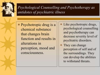 Psychological Counselling and Psychotherapy as
antidotes of psychiatric illness
Psychotropic drug is a
chemical substance
that changes brain
function and results in
alterations in
perception, mood and
consciousness.
 Like psychotropic drugs,
psychological counselling
and psychotherapy can
decrease severity level of
psychiatric disorders.
 They can change
perception of self and of
the surroundings. They
can develop the abilities
to withstand threats.
 