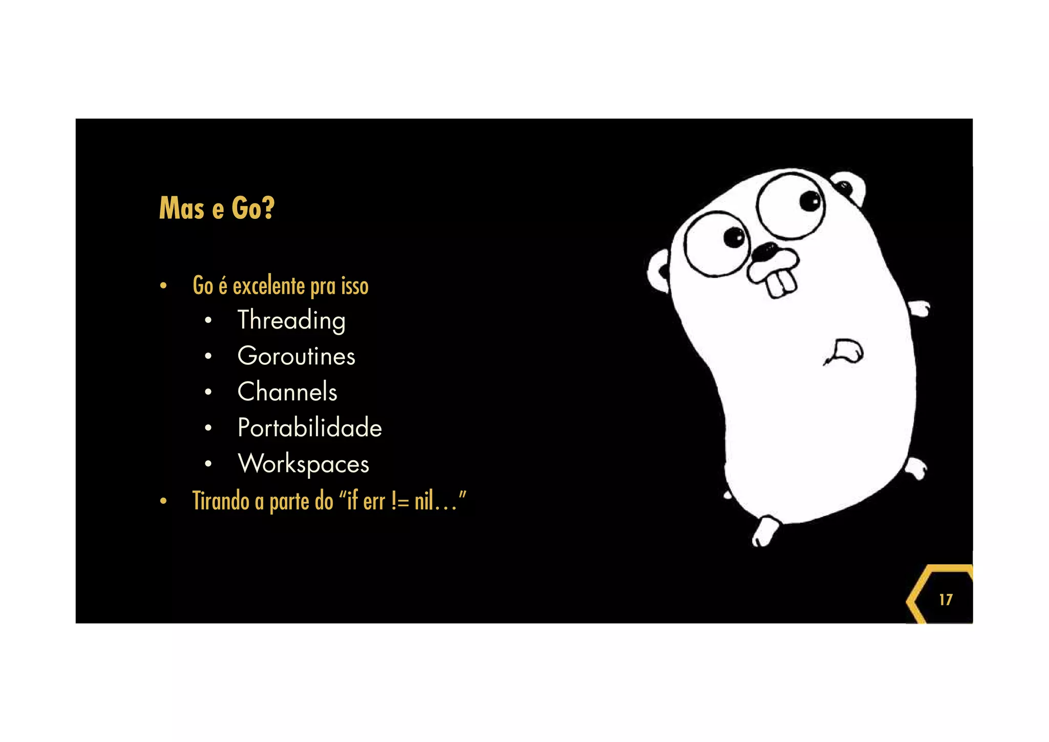 17 
Mas e Go? 
• Go é excelente pra isso 
• Threading 
• Goroutines 
• Channels 
• Portabilidade 
• Workspaces 
• Tirando a parte do “if err != nil…” 
 