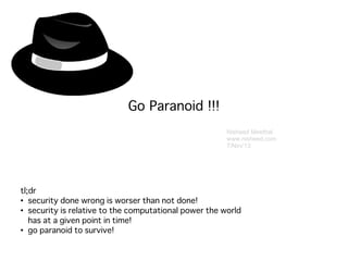 Nisheed Meethal
www.nisheed.com
7/Nov'13
Go Paranoid !!!
tl;dr
●
security done wrong is worser than not done!
●
security is relative to the computational power the world
has at a given point in time!
●
go paranoid to survive!
 