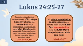 Lukas 24:25-27
Kemudian Yesus berkata
kepada mereka, “Oh, betapa
bodohnya kamu dan
lamban hati untuk
memercayai segala sesuatu
yang telah dikatakan oleh
para nabi. Bukankah Kristus
harus mengalami penderitaan
ini dan masuk ke dalam
kemuliaan-Nya.”
Lukas 24:25-26, AYT
Lalu, Yesus menjelaskan
segala sesuatu yang
tertulis dalam seluruh Kitab
Suci tentang diri-Nya,
mulai dari Kitab Musa
sampai seluruh kitab
para nabi.
Lukas 24:27, AYT
01
 