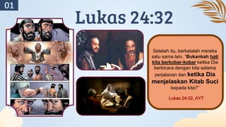 Setelah itu, berkatalah mereka
satu sama lain, “Bukankah hati
kita berkobar-kobar ketika Dia
berbicara dengan kita selama
perjalanan dan ketika Dia
menjelaskan Kitab Suci
kepada kita?”
Lukas 24:32, AYT
Lukas 24:32
01
 