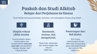 Paskah dan Studi Alkitab
Belajar dari Perjalanan ke Emaus
Kurang disiplin dalam
merenungkan dan
mengindahkan kata-kata
para nabi menyebabkan
mereka “lamban hati”
untuk percaya.
Menyimak, sistematis,
dan teratur belajar dari
seluruh
Kitab Suci.
Roh Kudus
menerangkan firman
Allah bagi orang-orang
yang menyelidiki firman
dan mencari Dia
dalamnya.
Disiplin rohani
(Bible intake).
Sistematis,
teratur, dan
menyeluruh.
Penerangan dari
Roh Kudus.
Studi Alkitab tentang penderitaan, kematian, dan kebangkitan Kristus yang efektif ….
01
 