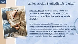 A. Pengertian Studi Alkitab (Digital)
“Studi Alkitab" diartikan sebagai “Biblical
Studies is the study of the Bible” (Dr. Earl
Waggoner) , atau "ilmu dan seni mempelajari
Alkitab".
Ilmu dan seni mempelajari Alkitab dengan cara
menganalisis kitab/pasal/perikop berdasarkan prinsip-
prinsip hermeneutik dengan menggunakan bahan-bahan
biblika yang tersedia (cetak/digital) dengan cara
membaca dan menelitinya secara manual atau cara-
cara yang lazim dipakai dalam dunia digital.
02
 