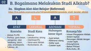 Konteks
- Alkitab PL/PB
- Perikop, garis besar,
pengantar, latar
belakang, tokoh,
peta, ensiklopedia.
- Tafsiran, dll..
AYAT
Hubungan
Antar Ayat
- Ayat terkait.
- Referensi silang.
- Daftar ayat.
- Catatan ayat.
ASOSIASI
Konsep/Ide
- Intisari Pengajaran Alkitab.
- Sistem topikal.
- Renungan Alkitab dengan
urutan topik.
- Kidung/himne
- Bahan PA/seri
- Buku-buku, dll..
TOPIKAL
Studi Kata
- Kamus
- Leksikon/no. strong
- Interlinear/ITL
- Versi-versi Alkitab.
- Konkordansi, dll..
LEKSIKAL
A
A
L A T
02 B. Bagaimana Melakukan Studi Alkitab?
2a. Siapkan Alat-Alat Belajar (Referensi)
https://live.sabda.org/events.php?id=gosabda&title=gosabda_studi_beralat_alkitab
 