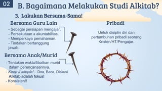 A
02 B. Bagaimana Melakukan Studi Alkitab?
3. Lakukan Bersama-Sama!
- Sebagai persiapan mengajar.
- Persekutuan & akuntabilitas.
- Memperkaya pemahaman.
- Tindakan bertanggung
jawab.
- Tentukan waktu/libatkan murid
dalam perencanaannya.
- Keep it simple! – Doa, Baca, Diskusi
Alkitab adalah fokus!
- Konsisten!!
Bersama Anak/Murid
Bersama Guru Lain
Untuk disiplin diri dan
pertumbuhan pribadi seorang
Kristen/HT/Pengajar.
Pribadi
 