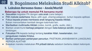 A
02 B. Bagaimana Melakukan Studi Alkitab?
3. Lakukan Bersama-Sama – Anak/Murid!
Beberapa tip untuk memulai PA bersama murid:
● Sesuaikan kegiatan PA dengan usia anak (cara belajar).
● Pilih metode sederhana: Baca, pilih ayat, sharing pelajaran, tuntun kepada aplikasi.
● Fokus kepada proses membawa anak langsung kepada Alkitab.
Bukan menceritakan kembali dengan kata-kata lain.
● Manfaatkan multimedia Alkitab (video, komik, grafis, audio, dsb.).
● Biarkan anak/murid berbagi pelajaran dengan kata-katanya sendiri, dengan
bimbingan.
● Fokuskan PA kepada teologi tentang karakter Allah, keselamatan, dan
pengudusan melalui Kristus.
● Berikan pertanyaan-pertanyaan penuntun. PASTIKAN JAWABANNYA LANGSUNG
KEPADA ALKITAB!
● Biasakan mereka melakukan PA pribadi dahulu sebelum bertemu dalam kelompok.
 