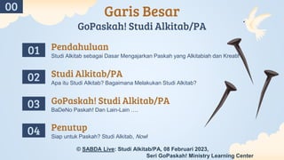 Garis Besar
GoPaskah! Studi Alkitab/PA
BaDeNo Paskah! Dan Lain-Lain ….
Studi Alkitab sebagai Dasar Mengajarkan Paskah yang Alkitabiah dan Kreatif
Apa itu Studi Alkitab? Bagaimana Melakukan Studi Alkitab?
Siap untuk Paskah? Studi Alkitab, Now!
01
03
02
04
Pendahuluan
Studi Alkitab/PA
GoPaskah! Studi Alkitab/PA
Penutup
00
© SABDA Live: Studi Alkitab/PA, 08 Februari 2023,
Seri GoPaskah! Ministry Learning Center
 