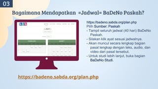 Bagaimana Mendapatkan =Jadwal= BaDeNo Paskah?
https://badeno.sabda.org/plan.php
Pilih Sumber: Paskah
- Tampil seluruh jadwal (40 hari) BaDeNo
Paskah.
- Silakan klik ayat sesuai jadwalnya.
- Akan muncul secara lengkap bagian
pasal lengkap dengan teks, audio, dan
video dari pasal tersebut.
- Untuk studi lebih lanjut, buka bagian
BaDeNo Studi.
https://badeno.sabda.org/plan.php
03
 