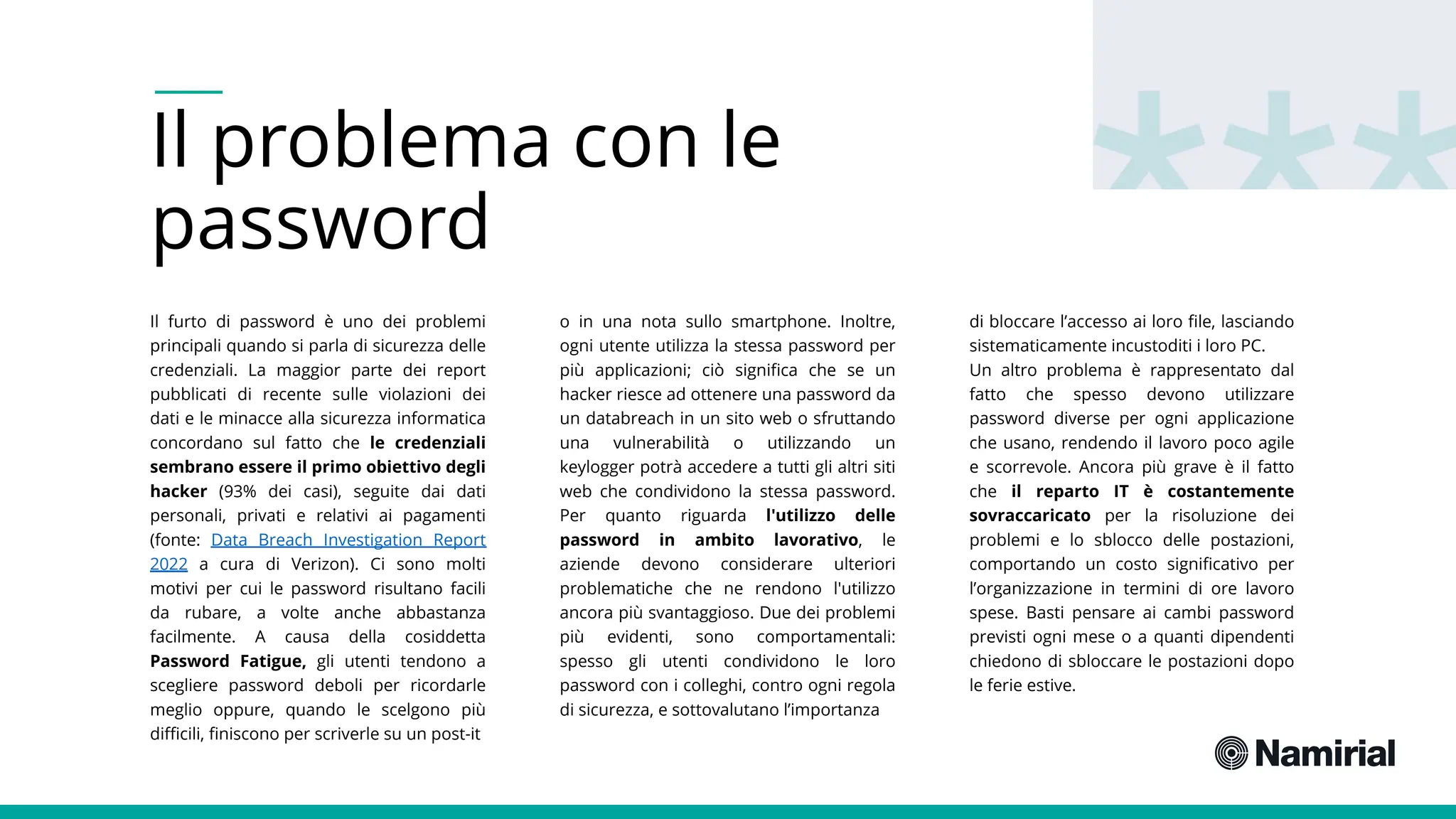 Il problema con le
password
Il furto di password è uno dei problemi
principali quando si parla di sicurezza delle
credenziali. La maggior parte dei report
pubblicati di recente sulle violazioni dei
dati e le minacce alla sicurezza informatica
concordano sul fatto che le credenziali
sembrano essere il primo obiettivo degli
hacker (93% dei casi), seguite dai dati
personali, privati e relativi ai pagamenti
(fonte: Data Breach Investigation Report
2022 a cura di Verizon). Ci sono molti
motivi per cui le password risultano facili
da rubare, a volte anche abbastanza
facilmente. A causa della cosiddetta
Password Fatigue, gli utenti tendono a
scegliere password deboli per ricordarle
meglio oppure, quando le scelgono più
difficili, finiscono per scriverle su un post-it
o in una nota sullo smartphone. Inoltre,
ogni utente utilizza la stessa password per
più applicazioni; ciò significa che se un
hacker riesce ad ottenere una password da
un databreach in un sito web o sfruttando
una vulnerabilità o utilizzando un
keylogger potrà accedere a tutti gli altri siti
web che condividono la stessa password.
Per quanto riguarda l'utilizzo delle
password in ambito lavorativo, le
aziende devono considerare ulteriori
problematiche che ne rendono l'utilizzo
ancora più svantaggioso. Due dei problemi
più evidenti, sono comportamentali:
spesso gli utenti condividono le loro
password con i colleghi, contro ogni regola
di sicurezza, e sottovalutano l’importanza
di bloccare l’accesso ai loro file, lasciando
sistematicamente incustoditi i loro PC.
Un altro problema è rappresentato dal
fatto che spesso devono utilizzare
password diverse per ogni applicazione
che usano, rendendo il lavoro poco agile
e scorrevole. Ancora più grave è il fatto
che il reparto IT è costantemente
sovraccaricato per la risoluzione dei
problemi e lo sblocco delle postazioni,
comportando un costo significativo per
l’organizzazione in termini di ore lavoro
spese. Basti pensare ai cambi password
previsti ogni mese o a quanti dipendenti
chiedono di sbloccare le postazioni dopo
le ferie estive.
 