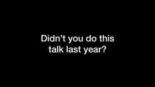 Didn’t you do this
talk last year?
 