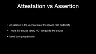 Attestation vs Assertion
• Attestation is the veriﬁcation of the device root certiﬁcate

• This is per device family NOT unique to the device

• Used during registration
 