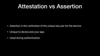 Attestation vs Assertion
• Assertion is the veriﬁcation of the unique key pair for the service

• Unique to device and your app

• Used during authentication
 