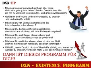 • Möchtest du das tun wozu Lust hast, aber diese
Geld nicht genug zum Leben? Denkst Du mehr wert bist,
als wie zu verkaufst Du deine Zeit, und andere werden reicher?
• Gefällt dir die Freizeit, und so möchtest Du zu arbeiten
wie und wann Du willst?
• Möchtest Du von Zuhause arbeiten und ein
internationales unternehmen ?
• Möchtest Du die Geschäftswelt ausprobieren,
aber man kann nicht und will nicht Risiken einzugehen?
• Möchtest Du statt Rente, etwas sicherer und
monatliche passives Einkommen zu gewinnen?
• Möchtest Du ein Unternehmen, dass ist nicht nur Geld,
aber die Freiheit auch kannst Du Zeit auch verbringen?
• Willst Du, wenn Du dich nicht auf Geschäfts süchtig, und immer mehr
weniger zu arbeiten, verdienen mehr Geld, bei minimalen Kosten?
DANN IST DIESES PROGRAMM FÜR
DICH!
 