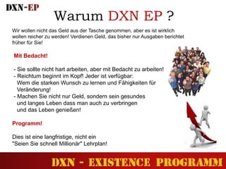 Warum DXN EP ?
Wir wollen nicht das Geld aus der Tasche genommen, aber es ist wirklich
wollen reicher zu werden! Verdienen Geld, das bisher nur Ausgaben berichtet
früher für Sie!
Mit Bedacht!
- Sie sollte nicht hart arbeiten, aber mit Bedacht zu arbeiten!
- Reichtum beginnt im Kopf! Jeder ist verfügbar:
Wem die starken Wunsch zu lernen und Fähigkeiten für
Veränderung!
- Machen Sie nicht nur Geld, sondern sein gesundes
und langes Leben dass man auch zu verbringen
und das Leben genießen!
Programm!
Dies ist eine langfristige, nicht ein
"Seien Sie schnell Millionär" Lehrplan!
 