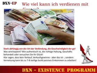 Wie viel kann ich verdienen mit
diesem?
Stark abhängig von der Art der Verbindung, die Geschwindigkeit der go!
Was wird kopiert? Wie authentisch ist, die richtige Haltung, Geschäfts
behandelt oder versuchen Sie Ihr Glück!
Klar sagen, dass kein Verkauf, Verkaufsgewinne - aber das ist -, sondern
Vernetzung kann bis zu 7-8 stellige build passives Einkommen zu arbeiten!
 