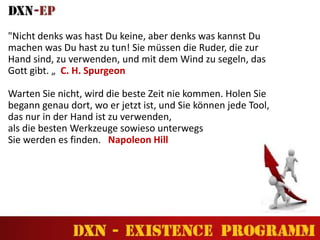 "Nicht denks was hast Du keine, aber denks was kannst Du
machen was Du hast zu tun! Sie müssen die Ruder, die zur
Hand sind, zu verwenden, und mit dem Wind zu segeln, das
Gott gibt. „ C. H. Spurgeon
Warten Sie nicht, wird die beste Zeit nie kommen. Holen Sie
begann genau dort, wo er jetzt ist, und Sie können jede Tool,
das nur in der Hand ist zu verwenden,
als die besten Werkzeuge sowieso unterwegs
Sie werden es finden. Napoleon Hill
 