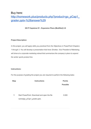 Buy here:
http://homework.plus/products.php?product=go_pCap1_
grader.pptx-%28answer%29
GO P Capstone 01 - Expansion Plans (Modified) 2.0
Project Description:
In this project, you will apply skills you practiced from the Objectives in PowerPoint Chapters
1 through 3. You will develop a presentation that Irene Shviktar, Vice President of Marketing,
will show at a corporate marketing retreat that summarizes the company’s plans to expand
the winter sports product line.
Instructions:
For the purpose of grading the project you are required to perform the following tasks:
Step Instructions Points
Possible
1 Start PowerPoint. Download and open the file
named​go_pCap1_grader.pptx.
0.000
 