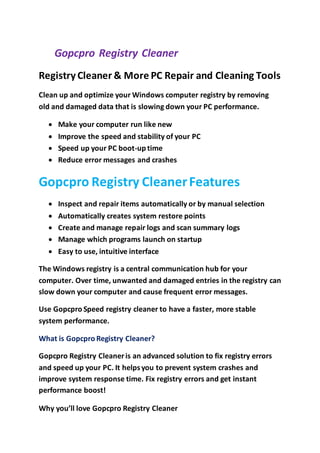 Gopcpro Registry Cleaner
Registry Cleaner & More PC Repair and Cleaning Tools
Clean up and optimize your Windows computer registry by removing
old and damaged data that is slowing down your PC performance.
 Make your computer run like new
 Improve the speed and stability of your PC
 Speed up your PC boot-up time
 Reduce error messages and crashes
Gopcpro Registry CleanerFeatures
 Inspect and repair items automatically or by manual selection
 Automatically creates system restore points
 Create and manage repair logs and scan summary logs
 Manage which programs launch on startup
 Easy to use, intuitive interface
The Windows registry is a central communication hub for your
computer. Over time, unwanted and damaged entries in the registry can
slow down your computer and cause frequent error messages.
Use Gopcpro Speed registry cleaner to have a faster, more stable
system performance.
What is Gopcpro Registry Cleaner?
Gopcpro Registry Cleaneris an advanced solution to fix registry errors
and speed up your PC. It helpsyou to prevent system crashes and
improve system response time. Fix registry errors and get instant
performance boost!
Why you’ll love Gopcpro Registry Cleaner
 