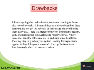 Drawbacks
Like everything else under the sun, computer cleaning software
also have drawbacks. It is not advised to entirely depend on these
software. Do not get too habitual of their usage and avoid using
them every day. There is difference between cleaning the registry
daily and unclogging the overflowing registry entries. Ninety
percent of registry entries are useful and should not be altered.
Clear registry only when your system is acting lethargic. Same
applies to disk defragmentation and clean up. Perform these
functions only when the true need arises.
Call 1-855-339-2857
 