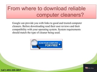 From where to download reliable
computer cleaners?
Google can provide you with links to good and trusted computer
cleaners. Before downloading read their user reviews and their
compatibility with your operating system. System requirements
should match the type of cleaner being used.
Call 1-855-339-2857
 