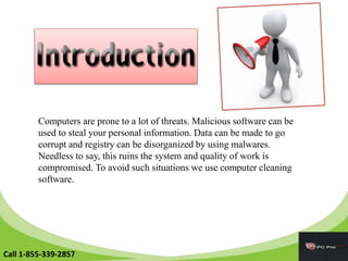 Computers are prone to a lot of threats. Malicious software can be
used to steal your personal information. Data can be made to go
corrupt and registry can be disorganized by using malwares.
Needless to say, this ruins the system and quality of work is
compromised. To avoid such situations we use computer cleaning
software.
Call 1-855-339-2857
 