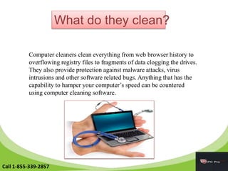 What do they clean?
Computer cleaners clean everything from web browser history to
overflowing registry files to fragments of data clogging the drives.
They also provide protection against malware attacks, virus
intrusions and other software related bugs. Anything that has the
capability to hamper your computer’s speed can be countered
using computer cleaning software.
Call 1-855-339-2857
 