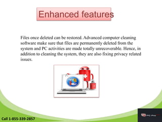 Enhanced features
Files once deleted can be restored. Advanced computer cleaning
software make sure that files are permanently deleted from the
system and PC activities are made totally unrecoverable. Hence, in
addition to cleaning the system, they are also fixing privacy related
issues.
Call 1-855-339-2857
 