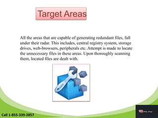 Target Areas
All the areas that are capable of generating redundant files, fall
under their radar. This includes, central registry system, storage
drives, web-browsers, peripherals etc. Attempt is made to locate
the unnecessary files in these areas. Upon thoroughly scanning
them, located files are dealt with.
Call 1-855-339-2857
 