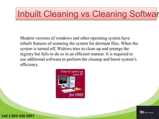 Inbuilt Cleaning vs Cleaning Softwar
Modern versions of windows and other operating system have
inbuilt features of scanning the system for dormant files. When the
system is turned off, Widows tries to clean up and arrange the
registry but fails to do so in an efficient manner. It is required to
use additional software to perform the cleanup and boost system’s
efficiency.
Call 1-855-339-2857
 
