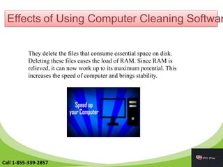 Effects of Using Computer Cleaning Softwar
They delete the files that consume essential space on disk.
Deleting these files eases the load of RAM. Since RAM is
relieved, it can now work up to its maximum potential. This
increases the speed of computer and brings stability.
Call 1-855-339-2857
 