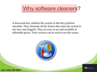 Why software cleaners?
A discussed they stabilize the system so that they perform
smoothly. They eliminate all the factors that cause the system to
run slow and sluggish. They are easy to use and available at
affordable prices. Trial versions can be used to test the waters.
Call 1-855-339-2857
 