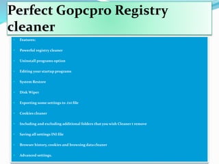 Perfect Gopcpro Registry
cleaner
 Features:
 Powerful registry cleaner
 Uninstall programs option
 Editing your startup programs
 System Restore
 Disk Wiper
 Exporting some settings to .txt file
 Cookies cleaner
 Including and excluding additional folders that you wish Cleaner t remove
 Saving all settings INI file
 Browser history, cookies and browsing data cleaner
 Advanced settings.
 