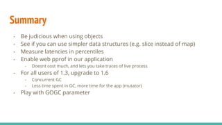 - Type of garbage collectors
- STW - Stop the World
- Concurrent
- With 1.5, go started to have concurrent gc
- This means less time spent in STW phase (~ 10ms)
- Latencies improve overall
- More details here
- GO 1.6 does little better
- GC pauses is even lower
- See here for details
Garbage Collector
 