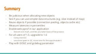 Summary
- Be judicious when allocating new objects
- See if you can use simpler data structures (e.g. slice instead of map)
- Reuse objects if possible (connection pooling, objects cache etc)
- Measure latencies in percentiles
- Enable web pprof in our application
- Doesnt cost much, and lets you take traces of live process
- For all users of 1.3, upgrade to 1.6
- Concurrent GC
- Less time spent in GC, more time for the app (mutator)
- Play with GOGC and gcdebug parameter
 