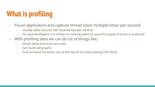 What is profiling
- Pause application and capture thread stack multiple times per-second
- Usually takes around 100 stack dumps per second
- For java developers it is similar to running jstack (or yourkit) couple of times in a second
- With profiling data we can do lot of things like,
- Shows what functions are used
- Can build call graphs
- Find out what functions are at the top of the stack (taking CPU time)
 