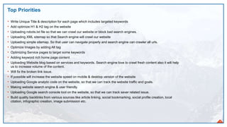 Top Priorities
16
• Write Unique Title & description for each page which includes targeted keywords
• Add optimize H1 & H2 tag on the website
• Uploading robots.txt file so that we can crawl our website or block bad search engines.
• Uploading XML sitemap so that Search engine will crawl our website
• Uploading simple sitemap. So that user can navigate properly and search engine can crawler all urls.
• Optimize Images by adding Alt tag
• Optimizing Service pages to target some keywords
• Adding keyword rich home page content
• Uploading Website blog based on services and keywords. Search engine love to crawl fresh content also it will help
us to increase volume of the content.
• Will fix the broken link issue.
• If possible will increase the website speed on mobile & desktop version of the website
• Uploading Google analytic code on the website, so that we can track the website traffic and goals.
• Making website search engine & user friendly.
• Uploading Google search console tool on the website, so that we can track sever related issue.
• Build quality backlinks from various sources like article linking, social bookmarking, social profile creation, local
citation, infographic creation, image submission etc.
 