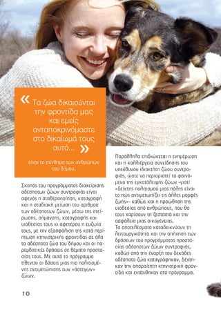 10
Σκοπός του προγράµµατος διαχείρισης
αδέσποτων ζώων συντροφιάς είναι
αφενός η σταθεροποίηση, καταγραφή
και η σταδιακή µείωση του αριθµού
των αδέσποτων ζώων, µέσω της στεί-
ρωσης, σήµανσης, καταγραφής και
υιοθεσίας τους κι αφετέρου η ευζωία
τους, µε την εξασφάλιση της κατά περί-
πτωση κτηνιατρικής φροντίδας σε όλα
τα αδέσποτα ζώα του δήµου και οι πα-
ρεµβατικές δράσεις σε θέµατα προστα-
σίας τους. Με αυτό το πρόγραµµα
τίθενται οι βάσεις µιας πιο πολιτισµέ-
νης αντιµετώπισης των «άστεγων»
ζώων.
Παράλληλα επιδιώκεται η ενηµέρωση
και η καλλιέργεια συνείδησης του
υπεύθυνου ιδιοκτήτη ζώου συντρο-
φιάς, ώστε να περιοριστεί το φαινό-
µενο της εγκατάλειψης ζώων -γιατί
«δείκτης πολιτισµού µιας πόλης είναι
το πώς αντιµετωπίζει τις άλλες µορφές
ζωής»- καθώς και η προώθηση της
υιοθεσίας από ανθρώπους, που θα
τους χαρίσουν τη ζεστασιά και την
ασφάλεια µιας οικογένειας.
Τα αποτελέσµατα καταδεικνύουν τη
λειτουργικότητα και την απήχηση των
δράσεων του προγράµµατος προστα-
σίας αδέσποτων ζώων συντροφιάς,
καθώς από την έναρξή του δεκάδες
αδέσποτα ζώα καταγράφηκαν, δέχτη-
καν την απαραίτητη κτηνιατρική φρον-
τίδα και εντάχθηκαν στο πρόγραµµα.
Τα ζώα δικαιούνται
την φροντίδα µας
και εµείς
ανταποκρινόµαστε
στο δικαίωµά τους
αυτό...
είναι το σύνθηµα των ανθρώπων
του δήµου.
«
»
 