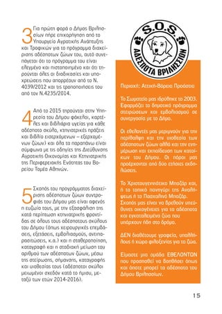 15
3
Για πρώτη φορά ο ∆ήµος Βριλησ-
σίων πήρε επιχορήγηση από το
Υπουργείο Αγροτικής Ανάπτυξης
και Τροφικών για το πρόγραµµα διαχεί-
ρισης αδέσποτων ζώων του, αυτό συνε-
πάγεται ότι το πρόγραµµα του είναι
ελεγµένο και πιστοποιηµένο και ότι τη-
ρούνται όλες οι διαδικασίες και υπο-
χρεώσεις που απορρέουν από το Ν.
4039/2012 και τις τροποποιήσεις του
από τον Ν.4235/2014.
4
Από το 2015 τηρούνται στην Υπη-
ρεσία του ∆ήµου φάκελοι, καρτέ-
λες και βιβλιάρια υγείας για κάθε
αδέσποτο σκύλο, κτηνιατρικές πράξεις
και βιβλίο εισερχόµενων – εξερχοµέ-
νων ζώων) και όλα τα παραπάνω είναι
σύµφωνα µε τις οδηγίες της ∆ιεύθυνσης
Αγροτικής Οικονοµίας και Κτηνιατρικής
της Περιφερειακής Ενότητας του Βο-
ρείου Τοµέα Αθηνών.
5
Σκοπός του προγράµµατος διαχεί-
ρισης αδέσποτων ζώων συντρο-
φιάς του ∆ήµου µας είναι αφενός
η ευζωία τους, µε την εξασφάλιση της
κατά περίπτωση κτηνιατρικής φροντί-
δας σε όλους τους αδέσποτους σκύλους
του ∆ήµου (όπως χειρουργικές επεµβά-
σεις, εξετάσεις, εµβολιασµούς, αντιπα-
ρασιτώσεις, κ.α.) και η σταθεροποίηση,
καταγραφή και η σταδιακή µείωση του
αριθµού των αδέσποτων ζώων, µέσω
της στείρωσης, σήµανσης, καταγραφής
και υιοθεσίας τους (αδέσποτοι σκύλοι
µειωµένοι σχεδόν κατά το ήµισυ, µε-
ταξύ των ετών 2014-2016).
Περιοχή: Αττική-Βόρεια Προάστια
Το Σωµατείο µας ιδρύθηκε το 2003.
Εφαρµόζει το δηµοτικό πρόγραµµα
στειρώσεων και εµβολιασµού σε
συνεργασία µε το ∆ήµο.
Οι εθελοντές µας µεριµνούν για την
περίθαλψη και την υιοθεσία των
αδέσποτων ζώων αλλά και την ενη-
µέρωση και εκπαίδευση των κατοί-
κων του ∆ήµου. Οι πόροι µας
προέρχονται από δύο ετήσιες εκδη-
λώσεις.
Το Χριστουγεννιάτικο Μπαζάρ και,
ή το τοπικό πανηγύρι της Αναλή-
ψεως ή το Πασχαλινό Μπαζάρ.
Σκοπός µας είναι να βρεθούν υπεύ-
θυνες οικογένειες για τα αδέσποτα
και εγκαταλειµένα ζώα που
υπάρχουν ήδη στο δρόµο.
∆ΕΝ διαθέτουµε γραφεία, υπαλλή-
λους ή χώρο φιλοξενίας για τα ζώα.
Είµαστε µια οµάδα ΕΘΕΛΟΝΤΩΝ
που προσπαθεί να βοηθήσει όπως
και όποτε µπορεί τα αδέσποτα του
∆ήµου Βριλησσίων.
 