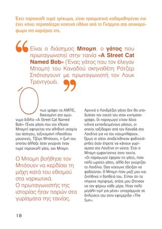 18
πως γράφει το ΑΜΠΕ,
βασισµένη στο οµώ-
νυµο βιβλίο «A Street Cat Named
Bob» (Ένας γάτος που τον έλεγαν
Μποµπ) αφηγείται την αληθινή ιστορία
του άστεγου, τοξικοµανή πλανόδιου
µουσικού, Τζέιµς Μπόουεν, η ζωή του
οποίου άλλαξε όταν γνώρισε έναν
τιγρέ πορτοκαλί γάτο, τον Μποµπ.
Ο Μποµπ βοήθησε τον
Μπόουεν να κερδίσει τη
µάχη κατά του εθισµού
στα ναρκωτικά.
Ο πρωταγωνιστής της
ιστορίας ήταν παρών στα
γυρίσµατα της ταινίας.
Αρχικά ο Λονδρέζος γάτος δεν θα υπο-
δυόταν τον εαυτό του στον κινηµατο-
γράφο. Οι παραγωγοί είχαν δέκα
ειδικά εκπαιδευµένους γάτους, οι
οποίοι ταξίδεψαν από τον Καναδά στο
Λονδίνο για να τον ντουµπλάρουν.
Όµως οι γάτοι αποδείχθηκαν φοβιτσιά-
ρηδες όταν έπρεπε να κάνουν γυρί-
σµατα στο Λονδίνο τη νύχτα. Έτσι ο
Μποµπ εµφανίστηκε στην ταινία.
«Οι παραγωγοί έφεραν τις γάτες, ήταν
πολύ ωραίες γάτες, αλλά δεν γνώριζαν
το Λονδίνο. Όσο νύχτωνε έδειξαν να
φοβούνται. Ο Μποµπ ήταν µαζί µου και
ζητήθηκε η βοήθειά του. Είπαν ότι τα
πήγαινε περίφηµα, οπότε µου ζήτησαν
να τον φέρνω κάθε µέρα. Ήταν πολύ
µεγάλη τιµή για µένα» υπογράµµισε σε
δηλώσεις του στην εφηµερίδα «The
Sun».
Ό
Είναι ο διάσηµος Μποµπ, ο γάτος που
πρωταγωνιστεί στην ταινία «A Street Cat
Named Bob» (Ένας γάτος που τον έλεγαν
Μποµπ) του Καναδού σκηνοθέτη Ρότζερ
Σπότισγουντ µε πρωταγωνιστή τον Λουκ
Τρεντγουέι.
Έχει πορτοκαλί τιγρέ τρίχωµα, είναι πραγµατικά καλοµαθηµένος και
έχει κάνει περισσότερα κοντινά πλάνα από τη Γκάρµπο στο αποκορύ-
φωµα της καριέρας της.
 