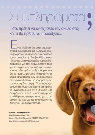 ΠΠόόττεε ππρρέέππεειι νναα εεννιισσχχύύσσεεττεε ττοονν σσκκύύλλοο σσααςς
κκααιι ττιι θθαα ππρρέέππεειι νναα ππρροοσσέέξξεεττεε......
Συµπληρώµατα
ΕΕίναι αλήθεια ότι στην σηµερινή
αγορά κυκλοφορεί µια πληθώρα συµ-
πληρωµάτων διατροφής για σκύλους
και ο καταναλωτής βοµβαρδίζεται ακα-
τάπαυστα µε πληροφορίες κυρίως δια-
δικτυακές για την αναγκαιότητά τους
για την υγεία και την ευζωία του σκύ-
λου του. Θα πρέπει να ξεκαθαρίσουµε
ότι τα συµπληρώµατα διατροφής σε
καµία περίπτωση δεν υποκαθιστούν
ούτε αντικαθιστούν µια ισορροπηµένη
και σωστή διατροφή. Πριν προσφύ-
γουµε στα συµπληρώµατα θα πρέπει
να αναρωτηθούµε αν ο σκύλος µας
διατρέφεται σωστά µε ποιοτική τροφή
κατάλληλη για την ηλικία του για το µέ-
γεθος του και για τις απαιτήσεις της
δικής του καθηµερινότητας.
,
Ιωάννα Γιαννακοπούλου
Pawsitive Veterinary Clinic
Αυστραλίας 115, Πάτρα, 2611121169, 6944771261
pawsitiveveterinaryclinic@gmail.com
 