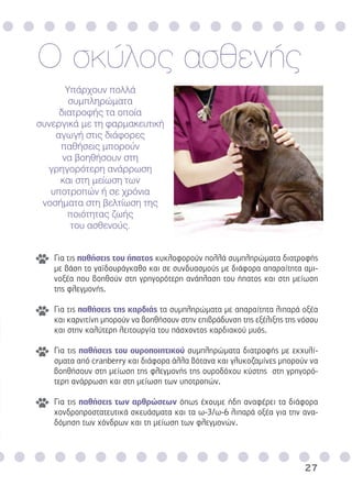 27
Υπάρχουν πολλά
συµπληρώµατα
διατροφής τα οποία
συνεργικά µε τη φαρµακευτική
αγωγή στις διάφορες
παθήσεις µπορούν
να βοηθήσουν στη
γρηγορότερη ανάρρωση
και στη µείωση των
υποτροπών ή σε χρόνια
νοσήµατα στη βελτίωση της
ποιότητας ζωής
του ασθενούς.
Ο σκύλος ασθενής
Για τις παθήσεις του ήπατος κυκλοφορούν πολλά συµπληρώµατα διατροφής
µε βάση το γαϊδουράγκαθο και σε συνδυασµούς µε διάφορα απαραίτητα αµι-
νοξέα που βοηθούν στη γρηγορότερη ανάπλαση του ήπατος και στη µείωση
της φλεγµονής.
Για τις παθήσεις της καρδιάς τα συµπληρώµατα µε απαραίτητα λιπαρά οξέα
και καρνιτίνη µπορούν να βοηθήσουν στην επιβράδυνση της εξέλιξης της νόσου
και στην καλύτερη λειτουργία του πάσχοντος καρδιακού µυός.
Για τις παθήσεις του ουροποιητικού συµπληρώµατα διατροφής µε εκχυλί-
σµατα από cranberry και διάφορα άλλα βότανα και γλυκοζαµίνες µπορούν να
βοηθήσουν στη µείωση της φλεγµονής της ουροδόχου κύστης στη γρηγορό-
τερη ανάρρωση και στη µείωση των υποτροπών.
Για τις παθήσεις των αρθρώσεων όπως έχουµε ήδη αναφέρει τα διάφορα
χονδροπροστατευτικά σκευάσµατα και τα ω-3/ω-6 λιπαρά οξέα για την ανα-
δόµηση των χόνδρων και τη µείωση των φλεγµονών.
 