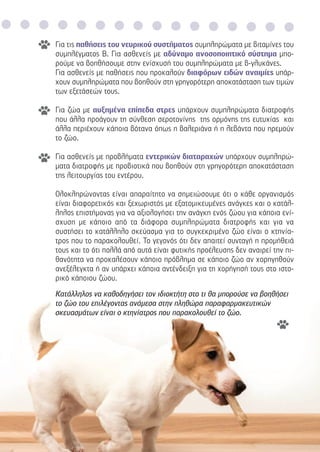 Για τις παθήσεις του νευρικού συστήµατος συµπληρώµατα µε βιταµίνες του
συµπλέγµατος Β. Για ασθενείς µε αδύναµο ανοσοποιητικό σύστηµα µπο-
ρούµε να βοηθήσουµε στην ενίσχυσή του συµπληρώµατα µε β-γλυκάνες.
Για ασθενείς µε παθήσεις που προκαλούν διαφόρων ειδών αναιµίες υπάρ-
χουν συµπληρώµατα που βοηθούν στη γρηγορότερη αποκατάσταση των τιµών
των εξετάσεών τους.
Για ζώα µε αυξηµένα επίπεδα στρες υπάρχουν συµπληρώµατα διατροφής
που άλλα προάγουν τη σύνθεση σεροτονίνης της ορµόνης της ευτυχίας και
άλλα περιέχουν κάποια βότανα όπως η βαλεριάνα ή η λεβάντα που ηρεµούν
το ζώο.
Για ασθενείς µε προβλήµατα εντερικών διαταραχών υπάρχουν συµπληρώ-
µατα διατροφής µε προβιοτικά που βοηθούν στη γρηγορότερη αποκατάσταση
της λειτουργίας του εντέρου.
Ολοκληρώνοντας είναι απαραίτητο να σηµειώσουµε ότι ο κάθε οργανισµός
είναι διαφορετικός και ξεχωριστός µε εξατοµικευµένες ανάγκες και ο κατάλ-
ληλος επιστήµονας για να αξιολογήσει την ανάγκη ενός ζώου για κάποια ενί-
σχυση µε κάποιο από τα διάφορα συµπληρώµατα διατροφής και για να
συστήσει το κατάλληλο σκεύασµα για το συγκεκριµένο ζώο είναι ο κτηνία-
τρος που το παρακολουθεί. Το γεγονός ότι δεν απαιτεί συνταγή η προµήθειά
τους και το ότι πολλά από αυτά είναι φυτικής προέλευσης δεν αναιρεί την πι-
θανότητα να προκαλέσουν κάποιο πρόβληµα σε κάποιο ζώο αν χορηγηθούν
ανεξέλεγκτα ή αν υπάρχει κάποια αντένδειξη για τη χορήγησή τους στο ιστο-
ρικό κάποιου ζώου.
Κατάλληλος να καθοδηγήσει τον ιδιοκτήτη στο τι θα µπορούσε να βοηθήσει
το ζώο του επιλέγοντας ανάµεσα στην πληθώρα παραφαρµακευτικών
σκευασµάτων είναι ο κτηνίατρος που παρακολουθεί το ζώο.
 