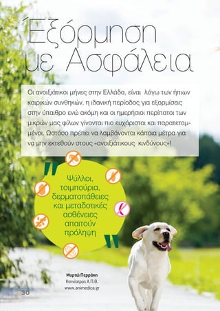 Έξόρµηση
µε Ασφάλεια
Οι ανοιξιάτικοι µήνες στην Ελλάδα, είναι λόγω των ήπιων
καιρικών συνθηκών, η ιδανική περίοδος για εξορµίσεις
στην ύπαιθρο ενώ ακόµη και οι ηµερήσιοι περίπατοι των
µικρών µας φίλων γίνονται πιο ευχάριστοι και παρατεταµ-
µένοι. Ωστόσο πρέπει να λαµβάνονται κάποια µέτρα για
να µην εκτεθούν στους «ανοιξιάτικους κινδύνους»!
Μυρτώ Περράκη
Κτηνίατρος Α.Π.Θ.
www.animedica.gr
30
 