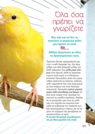 Ναι, όσο και αν δεν το
πιστεύετε οι φτερωτοί φίλοι
µας πρέπει να είναι
fit…
Αλλιώς βαραίνουν σε όλες
τις δραστηριότητες τους.
Πρώτιστη λοιπόν προτεραιότητα µας
είναι η καλή διατροφή του. Και όταν
µιλάµε για καλή διατροφή µιλάµε για
απλά πράγµατα. Ένα καλό µίγµα σπό-
ρων είναι αρκετό, αλλά να προτιµάτε
κυρίως αυτά χωρίς το επιλεγόµενο
µπισκότο (ξεχωρίζουν µέσα στο µίγµα,
καθώς πρόκειται τα κόκκινα, πράσινα,
µπλε κοµµατάκια που είναι αναµιγµένα
µε τους σπόρους και είναι ιδιαίτερα
παχυντικά). Προτιµάτε κυρίως µίγµατα
χωρίς πολύ κανναβούρι και βρώµη. Οι
δυο αυτοί σπόροι είναι ιδιαίτερα πα-
χυντικοί σε µεγάλες ποσότητες. Ωστόσο
αν το καναρινάκι µας είναι σε µπαλ-
κόνι την περίοδο του χειµώνα είναι
καλό να αυξάνουµε την ποσότητα των
δύο συγκεκριµένων σπόρων για να πά-
ρουν την ενέργεια που χρειάζονται να
αντιµετωπίζουν το κρύο.
Η σωστή διατροφή συµπληρώνε-
ται µε λίγα φρούτα και αυγό.
ΌΌλλαα όόσσαα
ππρρέέππεειι νναα
γγννωωρρίίζζεεττεε
39
 