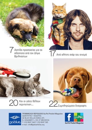 2222Συµπληρώµατα διατροφής2200 Και οι γάτες θέλουν
περιποίηση...
1177Από αλήτης στάρ του σινεµά
ΤΡΙΜΗΝΙΑΙΟ ΠΕΡΙΟ∆ΙΚΟ Go.Pet Pocket Magazine
ΙΙ∆∆ΙΙΟΟΚΚΤΤΗΗΤΤΗΗΣΣ •• EEΚΚ∆∆ΟΟΤΤΗΗΣΣ::
GGOO BBLLUUEE HHEELLLLAASS ΚΚΟΟΙΙΝΝ..ΣΣ..ΕΕΠΠ..
ΝΝ.. ΛΛΙΙΟΟ∆∆ΗΗΜΜΟΟΥΥ 11,, 115511 2277 ΜΜΕΕΛΛΙΙΣΣΣΣΙΙΑΑ
ΤΤ:: 221100 88004477 336644 FF:: 221100 88004477 336655
ee--mmaaiill:: iinnffoo@@ggoobblluueehheellllaass..oorrgg
Ασπίδα προστασίας για τα
αδέσποτα από τον ∆ήµο
Βριλησσίων
77
Go.Pet Pocket Magazine
 