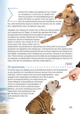 ΟΟιι οοµµοοιιόόττηηττεεςς
Τα πρώτα χρόνια του δρόµου µου ως εκπαιδευτής σκύλων, δεν θα µπορούσα
να µην προσέξω ότι η εκπαίδευση κάποιων σκύλων ήταν ένας εύκολος
περίπατος. Αυτοί οι σκύλοι είχαν ένα κοινό χαρακτηριστικό... οµοι-
οµορφίες στον χαρακτήρα του κηδεµόνα τους. Με τα χρόνια
άρχισα να αποκρυσταλλώνω την εικόνα αυτού του
τύπου κηδεµόνα, αναγνωρίζοντας πάντα οµοι-
ότητες σε συγκεκριµένες συµπεριφορές. Η
αλήθεια είναι ότι αυτό το ανάλυσα µέχρις
εσχάτων, για να µην µπλέξουµε όµως στην
παρουσίαση ενός ψυχολογικού προ-
φίλ, θα ήθελα να µείνουµε στα βα-
σικά χαρίσµατα αυτού του
«τύπου».
κόπιµα ή όχι υπάρχει µια στρέβλωση του τι σηµαί-
νει «κυρίαρχος» ή ποιο είναι το προφίλ ενός
ηγέτη σε µια αγέλη. Για να ξεκαθαρίσουµε την
εικόνα θα ήθελα να γυρίσω πίσω στο χρόνο,
τότε που ουδεµία σχέση είχα µε την εκπαίδευση του σκύ-
λου, αλλά διατηρούσα ακόµα το προσόν της άγνοιας και της «καθα-
ρής» παρατήρησης όσων συνέβαιναν γύρω µου.
«Θυµάµαι σαν σήµερα την στιγµή που οι δικοί µου ακουµπούσαν
στην αγκαλιά µου την Πάρκυ, το σκύλο που αργότερα θα έπαιζε
κεντρικό ρόλο στις επιλογές ζωής µου αλλά και στον τρόπο
που βλέπω τον «σκύλο». Βλέποντας την Πάρκυ να
µεγαλώνει, άρχισα να παρατηρώ συµπερι-
φορές οι οποίες ήταν κόντρα σε ότι πί-
στευα µέχρι τότε. Ήµουν αυτός που την
έβγαζε βόλτα, που ασχολούνταν περισσότερο από όλους µαζί της και όµως η
προτίµηση της στρεφόταν στον πατέρα µου. Η απογοήτευσή µου ήταν τεράστια όταν
διαπίστωνα ότι πολύ εύκολα αγνοούσε κάτι που τις έλεγα, ακόµα και εάν επιµελώς την
είχα διδάξει. Αντίστροφα, όταν ο πατέρας µου της µιλούσε, έσπευδε να τον ικανοποι-
ήσει. Πάντα επέλεγε να κοιµάται κοντά στα πόδια του και δυσφορούσε απίστευτα όταν
την καλούσες να αλλάξει θέση. Εκείνος ποτέ δεν είχε ασχοληθεί µαζί της. Ποτέ δεν την
τάισε, ποτέ δεν την εκπαίδευσε, ποτέ δεν έπαιξε µαζί της...»
Γιατί;
Σ
43
 